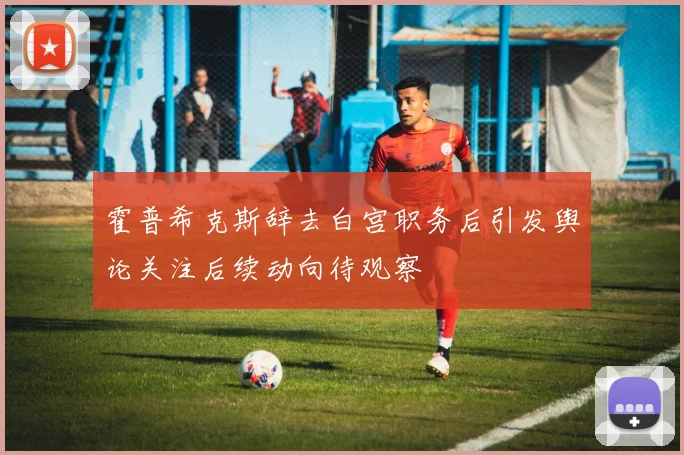 霍普希克斯辞去白宫职务后引发舆论关注后续动向待观察