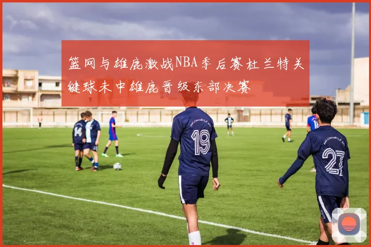篮网与雄鹿激战NBA季后赛杜兰特关键球未中雄鹿晋级东部决赛