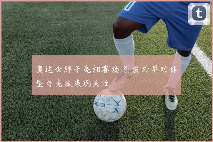 奥运会胖子亮相赛场 引发外界对体型与竞技表现关注